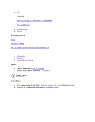 Link

          Permalink

          http://dx.doi.org/10.1080/09593331808616569

          Download Citation

          Recommend to:
          A friend

First page preview

Close

Download full text

Click to increase image sizeClick to decrease image size



          Information
          Citations
          Reprints & permissions

Details

          Citation information: Web of Science ®
          Version of record first published: 11 May 2010




Journal news

          2011 Impact Factor: 1.406 ©2012 Thomson Reuters, 2011 Journal Citation Report®
          New journal - Environmental Technology Reviews for 2012!
 