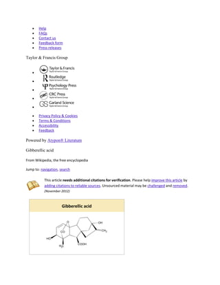 Help
       FAQs
       Contact us
       Feedback form
       Press releases

Taylor & Francis Group




       Privacy Policy & Cookies
       Terms & Conditions
       Accessibility
       Feedback

Powered by Atypon® Literatum

Gibberellic acid

From Wikipedia, the free encyclopedia

Jump to: navigation, search

           This article needs additional citations for verification. Please help improve this article by
           adding citations to reliable sources. Unsourced material may be challenged and removed.
           (November 2012)



                      Gibberellic acid
 