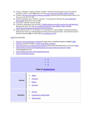 22. ^ Peng, L; Kawagoe, Y; Hogan, P; Delmer, D (2002). "Sitosterol-beta-glucoside as primer for cellulose
       synthesis in plants". Science 295 (5552): 147–50. doi:10.1126/science.1064281. PMID 11778054.
   23. ^ Endean, The Test of the Ascidian, Phallusia mammillata, Quarterly Journal of Microscopical Science, Vol.
       102, part 1, pp. 107-117, 1961.
   24. ^ David G. Barkalow, Roy L. Whistler, "Cellulose", in AccessScience, McGraw-Hill, doi:10.1036/1097-
       8542.118200. Retrieved 11 January 2008.
   25. ^ H.Lyocell, "Cellulose" Issue 41, pp 419
   26. ^ Tokuda, G; Watanabe, H (22 June 2007). "Hidden cellulases in termites: revision of an old hypothesis".
       Biology Letters 3 (3): 336–339. doi:10.1098/rsbl.2007.0073. PMC 2464699. PMID 17374589.
       http://rsbl.royalsocietypublishing.org/content/3/3/336.long
   27. ^ Brás, Natércia; N. M. F. S. A. Cerqueira, P. A. Fernandes, M. J. Ramos (2008). "Carbohydrate Binding
       Modules from family 11: Understanding the binding mode of polysaccharides". International Journal of
       Quantum Chemistry 108 (11): 2030–2040. doi:10.1002/qua.21755.

[edit] External links

       Structure and morphology of cellulose by Serge Pérez and William Mackie, CERMAV-CNRS
       Cellulose, by Martin Chaplin, London South Bank University
       Clear description of a cellulose assay method at the Cotton Fiber Biosciences unit of the USDA.
       Cellulose films could provide flapping wings and cheap artificial muscles for robots -
       TechnologyReview.com
       Using cellulase enzymes in the bioethanol process
       A list of cellulolytic bacteria


                                                           v
                                                            t
                                                           e

                                        Types of carbohydrates


                                 Aldose
                                 Furanose
            General
                                 Ketose
                                 Pyranose



                                 Anomer
          Geometry               Cyclohexane conformation
                                 Mutarotation
 