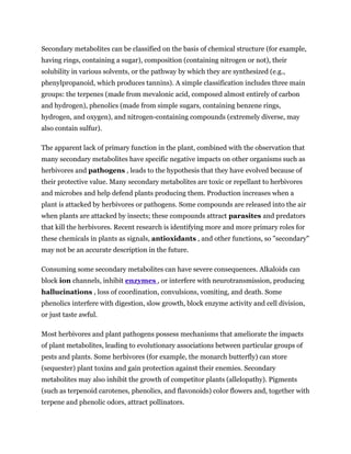 Secondary metabolites can be classified on the basis of chemical structure (for example,
having rings, containing a sugar), composition (containing nitrogen or not), their
solubility in various solvents, or the pathway by which they are synthesized (e.g.,
phenylpropanoid, which produces tannins). A simple classification includes three main
groups: the terpenes (made from mevalonic acid, composed almost entirely of carbon
and hydrogen), phenolics (made from simple sugars, containing benzene rings,
hydrogen, and oxygen), and nitrogen-containing compounds (extremely diverse, may
also contain sulfur).

The apparent lack of primary function in the plant, combined with the observation that
many secondary metabolites have specific negative impacts on other organisms such as
herbivores and pathogens , leads to the hypothesis that they have evolved because of
their protective value. Many secondary metabolites are toxic or repellant to herbivores
and microbes and help defend plants producing them. Production increases when a
plant is attacked by herbivores or pathogens. Some compounds are released into the air
when plants are attacked by insects; these compounds attract parasites and predators
that kill the herbivores. Recent research is identifying more and more primary roles for
these chemicals in plants as signals, antioxidants , and other functions, so "secondary"
may not be an accurate description in the future.

Consuming some secondary metabolites can have severe consequences. Alkaloids can
block ion channels, inhibit enzymes , or interfere with neurotransmission, producing
hallucinations , loss of coordination, convulsions, vomiting, and death. Some
phenolics interfere with digestion, slow growth, block enzyme activity and cell division,
or just taste awful.

Most herbivores and plant pathogens possess mechanisms that ameliorate the impacts
of plant metabolites, leading to evolutionary associations between particular groups of
pests and plants. Some herbivores (for example, the monarch butterfly) can store
(sequester) plant toxins and gain protection against their enemies. Secondary
metabolites may also inhibit the growth of competitor plants (allelopathy). Pigments
(such as terpenoid carotenes, phenolics, and flavonoids) color flowers and, together with
terpene and phenolic odors, attract pollinators.
 