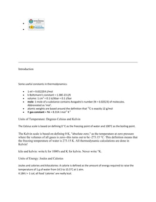 Introduction



Some useful constants in thermodynamics:

        1 eV = 9.6522E4 J/mol
        k Boltzmann's constant = 1.38E-23 J/K
        volume: 1 cm3 = 0.1 kJ/kbar = 0.1 J/bar
        mole: 1 mole of a substance contains Avogadro's number (N = 6.02E23) of molecules.
        Abbreviated as 'mol'.
        atomic weights are based around the definition that 12C is exactly 12 g/mol
        R gas constant = Nk = 8.314 J mol-1 K-1

Units of Temperature: Degrees Celsius and Kelvin

The Celsius scale is based on defining 0 °C as the freezing point of water and 100°C as the boiling point.

The Kelvin scale is based on defining 0 K, "absolute zero," as the temperature at zero pressure
where the volumes of all gases is zero--this turns out to be -273.15 °C. This definition means that
the freezing temperature of water is 273.15 K. All thermodynamic calculations are done in
Kelvin!

kilo and kelvin: write k for 1000's and K for kelvin. Never write °K.

Units of Energy: Joules and Calories

Joules and calories and kilocalories: A calorie is defined as the amount of energy required to raise the
temperature of 1 g of water from 14.5 to 15.5°C at 1 atm.
4.184 J = 1 cal; all food 'calories' are really kcal.
 