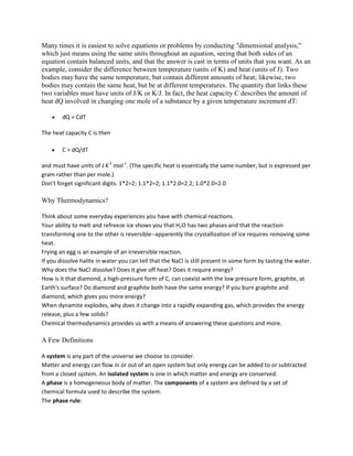 Many times it is easiest to solve equations or problems by conducting "dimensional analysis,"
which just means using the same units throughout an equation, seeing that both sides of an
equation contain balanced units, and that the answer is cast in terms of units that you want. As an
example, consider the difference between temperature (units of K) and heat (units of J). Two
bodies may have the same temperature, but contain different amounts of heat; likewise, two
bodies may contain the same heat, but be at different temperatures. The quantity that links these
two variables must have units of J/K or K/J. In fact, the heat capacity C describes the amount of
heat dQ involved in changing one mole of a substance by a given temperature increment dT:

        dQ = CdT

The heat capacity C is then

        C = dQ/dT

and must have units of J K-1 mol-1. (The specific heat is essentially the same number, but is expressed per
gram rather than per mole.)
Don't forget significant digits. 1*2=2; 1.1*2=2; 1.1*2.0=2.2; 1.0*2.0=2.0

Why Thermodynamics?

Think about some everyday experiences you have with chemical reactions.
Your ability to melt and refreeze ice shows you that H2O has two phases and that the reaction
transforming one to the other is reversible--apparently the crystallization of ice requires removing some
heat.
Frying an egg is an example of an irreversible reaction.
If you dissolve halite in water you can tell that the NaCl is still present in some form by tasting the water.
Why does the NaCl dissolve? Does it give off heat? Does it require energy?
How is it that diamond, a high-pressure form of C, can coexist with the low pressure form, graphite, at
Earth's surface? Do diamond and graphite both have the same energy? If you burn graphite and
diamond, which gives you more energy?
When dynamite explodes, why does it change into a rapidly expanding gas, which provides the energy
release, plus a few solids?
Chemical thermodynamics provides us with a means of answering these questions and more.

A Few Definitions

A system is any part of the universe we choose to consider.
Matter and energy can flow in or out of an open system but only energy can be added to or subtracted
from a closed system. An isolated system is one in which matter and energy are conserved.
A phase is a homogeneous body of matter. The components of a system are defined by a set of
chemical formula used to describe the system.
The phase rule:
 