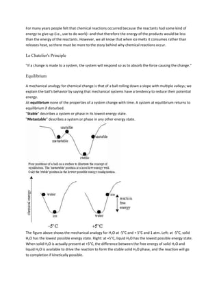 For many years people felt that chemical reactions occurred because the reactants had some kind of
energy to give up (i.e., use to do work)--and that therefore the energy of the products would be less
than the energy of the reactants. However, we all know that when ice melts it consumes rather than
releases heat, so there must be more to the story behind why chemical reactions occur.

Le Chatelier's Principle

"If a change is made to a system, the system will respond so as to absorb the force causing the change."

Equilibrium

A mechanical analogy for chemical change is that of a ball rolling down a slope with multiple valleys; we
explain the ball's behavior by saying that mechanical systems have a tendency to reduce their potential
energy.
At equilibrium none of the properties of a system change with time. A system at equilibrium returns to
equilibrium if disturbed.
"Stable" describes a system or phase in its lowest energy state.
"Metastable" describes a system or phase in any other energy state.




The figure above shows the mechanical analogy for H2O at -5°C and + 5°C and 1 atm. Left: at -5°C, solid
H2O has the lowest possible energy state. Right: at +5°C, liquid H2O has the lowest possible energy state.
When solid H2O is actually present at +5°C, the difference between the free energy of solid H2O and
liquid H2O is available to drive the reaction to form the stable solid H2O phase, and the reaction will go
to completion if kinetically possible.
 
