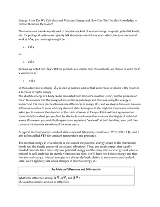 Energy: How Do We Calculate and Measure Energy and How Can We Use this Knowledge to
Predict Reaction Behavior?

Thermodynamics works equally well to describe any kind of work or energy: magnetic, potential, kinetic,
etc. For geological systems we typically talk about pressure-volume work, which, because mechanical
work is F x, you can imagine might be

       P    V

or

       V    P

Because we noted that    rV   < 0 if the products are smaller than the reactants, we choose to write the P-
V work term as

       -P   V

so that a decrease in volume - V is seen as positive work or that an increase in volume + V results in
a decrease in crystal energy.
The absolute energy of a body can be calculated from Einstein's equation U=mc2, but the presence of
the c2 term means that the energy of any system is quite large and that measuring this energy is
impractical. It is more practical to measure differences in energy U, and we always discuss or measure
differences relative to some arbitrary standard state. Analogous to this might be if someone in Namibia
asked you to measure the elevation of the crests of waves at Campus Point--without agreement on
some kind of standard, you wouldn't be able to do much more than measure the heights of individual
waves. If however, you could both agree on an equivalent "sea level" at both localities, you could then
compare the absolute elevations of the wave crests.

A typical thermodynamic standard state is normal laboratory conditions: 25°C (298.15 K) and 1
atm (often called STP for standard temperature and pressure).

The internal energy U of a mineral is the sum of the potential energy stored in the interatomic
bonds and the kinetic energy of the atomic vibrations. Thus, you might expect that weakly
bonded minerals have relatively low potential energy and thus low internal energy, and when a
mineral is cold such that its atomic vibrations are slow it will have low kinetic energy and thus
low internal energy. Internal energies are always defined relative to some non-zero standard
state, so we typically talk about changes in internal energy dU.

                              An Aside on Differences and Differentials

What's the difference among         , d , and        ?
 is used to indicate any kind of difference.
 