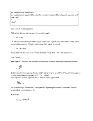 d is used to indicate a differential.
   is used to indicate a partial differential. For example, the partial differential, with respect to y, of
f(x,y) = x3y4
is
= 4x3y3



First Law of Thermodynamics

Adding heat Q to a crystal increases its internal energy U:

        dU     dQ

( indicates 'proportional') but if the crystal is allowed to expand, some of the added energy will be
consumed by expansion dV, so the total energy of the crystal is reduced:

        dU = dQ - PdV

This is effectively the First Law of Thermo: that total energy (heat + P-V work) is conserved.

Heat Capacity

Heat capacity C describes the amount of heat required to change the temperature of a substance:



        C=

By definition, the heat capacity of water at 15°C is 1 cal K-1 g-1 or 18 cal K-1 mol-1 (i.e., the heat required
to heat 1 gram of water from 14.5 to 15.5°C is 1 calorie).
Heat capacities of solids approach zero as absolute zero is approached:


               C=0

The heat capacity is written with a subscript P or V depending on whether it obtains for constant
pressure CP or constant volume CV.

As an aside,

                        2
        CP = CV + TV     /
 