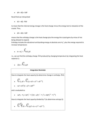 dH = dQ + VdP

Recall that we interpreted

        dU = dQ - PdV

to mean that the internal energy change is the heat change minus the energy lost to relaxation of the
crystal. Thus,

        dH = dQ + VdP

means that the enthalpy change is the heat change plus the energy the crystal gains by virtue of not
being allowed to expand.
Enthalpy includes the vibrational and bonding energy at absolute zero H0°, plus the energy required to
increase temperature:


        H = H0° +        CPdT

i.e., we can find the enthalpy change         H produced by changing temperature by integrating the heat
capacity CP:


           H=       CPdT

                              Integration Reminder

How to integrate the heat capacity (to determine change in enthalpy          H):


            CP dT =        (a + bT + cT-2 + dT-0.5)

        =aT + bT2/2 - c/T + 2dT0.5

and is evaluated as

        =a(T2 - T1) + b(T22 - T12)/2 - c/(T2-1 - T1-1) + 2d(T20.5 - T10.5)

How to integrate the heat capacity divided by T (to determine entropy S):



                 dT =       (a/T + b + cT-3 + dT-1.5)
 