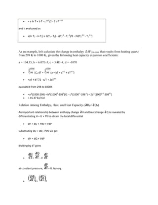 = a ln T + b T - c T-2/2 - 2 d T -0.5

and is evaluated as

        a(ln T2 - ln T1) + b(T2 - T1) - c(T2-2 - T1-2)/2 - 2d(T2-0.5 - T1-0.5)




As an example, let's calculate the change in enthalpy H°298-1000 that results from heating quartz
from 298 K to 1000 K, given the following heat capacity expansion coefficients:

a = 104.35, b = 6.07E-3, c = 3.4E+4, d = -1070


                 (CP dT =       (a + bT + cT-2 + dT-0.5)

        =aT + bT2/2 - c/T + 2dT0.5

evaluated from 298 to 1000K

        =a*(1000-298) + b*(10002-2982)/2 - c*(1000-1-298-1) + 2d*(10000.5-2980.5)
        = 45.37 kJ/mol

Relation Among Enthalpy, Heat, and Heat Capacity ( HP= QP)

An important relationship between enthalpy change H and heat change              Q is revealed by
differentiating H = U + PV to obtain the total differential

        dH = dU + PdV + VdP

substituting dU = dQ - PdV we get

        dH = dQ + VdP

dividing by dT gives



             =        -V


at constant pressure,         = 0, leaving



                  =
 