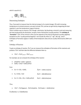 which is equal to CP:



                     =          = CP

Determining Enthalpies

Thus, if we want to measure how the internal energy U of a crystal changes U with increasing
temperature at constant pressure, we want to know H, and we can get that by integrating the heat
capacity CP over the temperature range of interest.
There's another way to measure H, though: calorimetry. By dissolving a mineral in acid and measuring
the heat produced by the dissolution, we get a heat of dissolution (usually positive). The enthalpy of
"formation" fH° of the mineral is then just the opposite of the heat of dissolution (usually negative).
Exceptions to the "usually positive/negative" rule include CN, HCN, Cu2+, Hg2+, NO, Ag+, and S2-.
Enthalpies of formation appear in tables of thermodynamic data and are usually referenced to 298 K and
1 atm.

Enthalpy of Reaction

To get an enthalpy of reaction rH° we can measure the enthalpies of formation of the reactants and
products fH° and then take the difference between them as

           rH°   =       fH°products-       fH°reactants


For example, we can compute the enthalpy of the reaction

        anhydrite + water = gypsum:
        CaSO4 + 2H2O = CaSO4 2H2O

from
        Ca + S + 2O2 = CaSO4                                      fH°   = -1434.11 kJ/mol

        H2 + 0.5O2 = H2O                                          fH°   = -285.830 kJ/mol

        Ca + S + 3O2 + 2H2 = CaSO4 2H2O                           fH°   = -2022.63 kJ/mol



Thus,

           rH°   =       fH°gypsum      -      fH°anhydrite   -     fH°water   = -16.86 kJ/mol.

Exothermic vs. Endothermic
 
