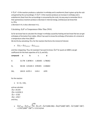 If rH° < 0 the reaction produces a reduction in enthalpy and is exothermic (heat is given up by the rock
and gained by the surroundings). If rH° > 0 the reaction produces an increase in enthalpy and is
endothermic (heat from the surroundings is consumed by the rock). An easy way to remember this is
that spontaneous reactions produce a decrease in internal energy, and because we know that
UP HP
a decrease in HP is also a decrease in UP.

Calculating         fH°   at Temperatures Other Than 298 K

So far we know how to calculate the change in enthalpy caused by heating and we know that we can get
enthalpies of formation from tables. What if we want to know the enthalpy of formation of a mineral at
a temperature other than 298 K?
We do this by calculating rCP for the reaction that forms the mineral of interest:

          rCP   =       rCPproducts   -   rCPreactants


and then integrating. Thus, for example if we want to know       fH°   for quartz at 1000 K, we get
coefficients for the heat capacities of Si, O2 and SiO2:
compound            a            b                 c        d

Si            31.778 5.3878E-4 -1.4654E5 -1.7864E2

O2            48.318 -6.9132E-4 4.9923E5 -4.2066E2

SiO2          104.35 6.07E-3                 3.4E-4      -1070



for the reaction

        Si + O2 = SiO2

and we calculate
  a = 24.254
  b = 6.2225E-3
  c = -3.5E5
  d = -470.7
and thus,


          fH°1000  - fH°298 =       CP dT = a*(1000-298) +             b/2*(10002-2982) -   c*(1000-1-298-1)
                       0.5    0.5
        +2      d*(1000 -298 ) = 5.511 kJ/mol
 