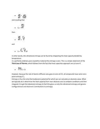 >

and recalling that



        CP =

then



               >

and



        S=               dT

In other words, the vibrational entropy can be found by integrating the heat capacity divided by
temperature.
In a perfectly ordered, pure crystalline material the entropy is zero. This is a simple statement of the
Third Law of Thermo, which follows from the fact that heat capacities approach zero at zero K:


                   C=0

However, because the rate of atomic diffusion also goes to zero at 0 K, all compounds have some zero-
point entropy S°0.
Entropy is thus the only thermodynamic potential for which we can calculate an absolute value. What
we typically do is determine the heat capacity from near absolute zero to ambient conditions and then
integrate it to get the (absolute) entropy (in fact this gives us only the vibrational entropy and ignores
configurational and electronic contributions to entropy).
 