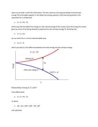 alone can provide us with this information. The two measures of energy (enthalpy H and entropic
energy TS) are brought together in the Gibbs free energy equation: (the chemical potential is the
equivalent for a component)

        G = U + PV - TS

which says that the Gibbs free energy G is the internal energy of the crystal U plus the energy the crystal
gains by virtue of not being allowed to expand minus the entropic energy TS. Recalling that

        H = U + PV

we can write this in a more understandable way

        G = H - TS

which says that G is the difference between the heat energy and the entropic energy.




Relationship Among G, S, and V

If we differentiate

        G = U + PV - TS

to obtain

        dG = dU + PdV + VdP - TdS - SdT

and substitute
 