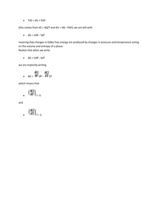 TdS = dU + PdV

(this comes from dS = dQ/T and dU = dQ - PdV); we are left with

        dG = VdP - SdT

meaning that changes in Gibbs free energy are produced by changes in pressure and temperature acting
on the volume and entropy of a phase.
Realize that when we write

        dG = VdP - SdT

we are implicitly writing


        dG =      dP -      dT

which means that



                =V

and



                = -S
 