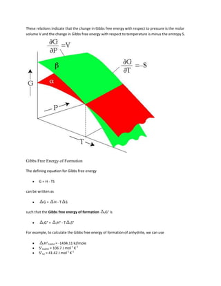 These relations indicate that the change in Gibbs free energy with respect to pressure is the molar
volume V and the change in Gibbs free energy with respect to temperature is minus the entropy S.




Gibbs Free Energy of Formation

The defining equation for Gibbs free energy

        G = H - TS

can be written as

          G=        H-T         S

such that the Gibbs free energy of formation    fG°   is

          fG°   =    fH°   -T       fS°


For example, to calculate the Gibbs free energy of formation of anhydrite, we can use

           fH°CaSO4 = -1434.11 kJ/mole
        S°CaSO4 = 106.7 J mol-1 K-1
        S°Ca = 41.42 J mol-1 K-1
 