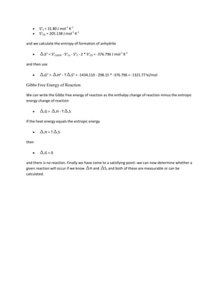 S°S = 31.80 J mol-1 K-1
        S°O2 = 205.138 J mol-1 K-1

and we calculate the entropy of formation of anhydrite

          fS°   = S°CaSO4 - S°Ca - S°S - 2 * S°O2 = -376.796 J mol-1 K-1

and then use

          fG°   =    fH°   -T    fS°   = -1434,110 - 298.15 * -376.796 = -1321.77 kJ/mol

Gibbs Free Energy of Reaction

We can write the Gibbs free energy of reaction as the enthalpy change of reaction minus the entropic
energy change of reaction

          rG    =    rH   -T    rS


If the heat energy equals the entropic energy

          rH    =T    rS


then

          rG    =0

and there is no reaction. Finally we have come to a satisfying point--we can now determine whether a
given reaction will occur if we know H and S, and both of these are measurable or can be
calculated.
 