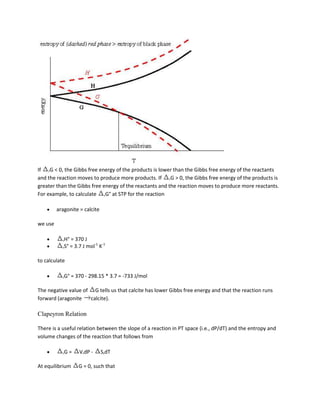 If rG < 0, the Gibbs free energy of the products is lower than the Gibbs free energy of the reactants
and the reaction moves to produce more products. If rG > 0, the Gibbs free energy of the products is
greater than the Gibbs free energy of the reactants and the reaction moves to produce more reactants.
For example, to calculate rG° at STP for the reaction

         aragonite = calcite

we use

           rH°   = 370 J
           rS°   = 3.7 J mol-1 K-1

to calculate

           rG°   = 370 - 298.15 * 3.7 = -733 J/mol

The negative value of G tells us that calcite has lower Gibbs free energy and that the reaction runs
forward (aragonite   calcite).

Clapeyron Relation

There is a useful relation between the slope of a reaction in PT space (i.e., dP/dT) and the entropy and
volume changes of the reaction that follows from

           rG    =   VrdP -    SrdT

At equilibrium       G = 0, such that
 