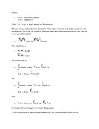 then for

        CaSO4 + 2H2O = CaSO4 2H2O
          rG° = -1.232 kJ/mol


Gibbs Free Energy at Any Pressure and Temperature

We know many ways to determine rG at STP--but how do we calculate rG for other pressures and
temperatures? Recall that the changes in Gibbs free energy with pressure and temperature are given by
two of Maxwell's relations



                             =        rV      and                   =-   rS


If we recast these as

                       =      rV      P
        and
                       =-        rS       T

and integrate, we get



                       rGdP      =        rGP     -   rGPref   =         rVdP
        or

             rGP   =        rGPref    +               rVdP


and



                       rGdT      =        rGT     -   rGTref   =-         rSdT
        or

             rGT   =        rGTref    -               rSdT


thus



             rGPT   =        rGPrefTref       +            rVdP     -         rSdT


Solving the Pressure Integral at Constant Temperature

To a first approximation, we can ignore the expansivity and compressibility of solids and use
 