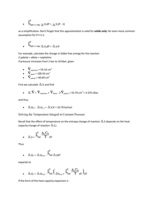 rVsdP        =       rVs(P      - 1)

as a simplification. Don't forget that this approximation is valid for solids only! An even more common
assumption for P>>1 is



                            rVsdP        =       rVsP


For example, calculate the change in Gibbs free energy for the reaction
2 jadeite = albite + nepheline
if pressure increases from 1 bar to 10 kbar, given


           nepheline = 54.16 cm3
                               3
           albite = 100.43 cm
                              3
           jadeite = 60.40 cm


First we calculate        rV    and find


           r        =   nepheline    +        albite   -2     jadeite   = 33.79 cm3 = 3.379 J/bar

and thus

           rGPT     -   rG1,T    =       rVsP    = 33.79 kJ/mol

Solving the Temperature Integral at Constant Pressure

Recall that the effect of temperature on the entropy change of reaction                             rS   depends on the heat
capacity change of reaction rCP:



           rS   =                        dT

Thus



           rGT   =      rGTref   -                rSdT


expands to



           rGT   =      rGTref   -                     STref +                  dT dT

If the form of the heat capacity expansion is
 