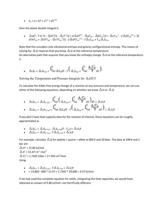 CP = a + bT + cT-2 + dT-0.5

then the above double integral is

           a(T - T ln T) - bT2/2 - cT-1/2 + 4 dT0.5 - aTref - bTref2/2 +                             cTref-1 - 2   dTref0.5 +
        aTlnTref + bTTref - cTTref-2/2 - 2 dTTref-0.5 - T rSTref + Tref rSTref

Note that this considers only vibrational entropy and ignores configurational entropy. This means of
solving for rG requires that you know rG at the reference temperature.
An alternative path that requires that you know the enthalpy change rH at the reference temperature
is



           rGT   =     rHTref   +       CPdT - T          rSTref   +                dT

Solving the Temperature and Pressure Integrals for                          rGP,T


To calculate the Gibbs free energy change of a reaction at any pressure and temperature, we can use
either of the following equations, depending on whether we know rH or rG



           rGP,T   =    rG1,Tref    -       rSTref   +                     dT dT +       rVsP



           rGP,T   =    rH1,Tref    +      CPdT - T          rSTref    +             dT         +   rVsP


If you don't have heat capacity data for the reaction of interest, these equations can be roughly
approximated as

           rGP,T =      rG1,Tref - rS1,Tref(T - Tref) +      rVsP
           rGP,T =      rH1,Tref - T rS1,Tref + rVsP

For example, calculate rG for jadeite + quartz = albite at 800 K and 20 kbar. The data at 298 K and 1
bar are
  rH° = 15.86 kJ/mol
                 -1   -1
  rS° = 51.47 J K mol
                                 3
  rVs° = 1.7342 J/bar = 17.342 cm /mol
Using

           rGP,T =  rH1,Tref - T rS1,Tref + rVsP
        = 15,860 - 800 * 51.47 + 1.7342 * 20,000 = 9.37 kJ/mol

If we had used the complete equation for solids, integrating the heat capacities, we would have
obtained an answer of 9.86 kJ/mol--not horrifically different.
 
