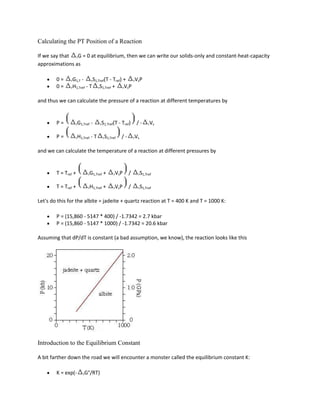 Calculating the PT Position of a Reaction

If we say that rG = 0 at equilibrium, then we can write our solids-only and constant-heat-capacity
approximations as

        0=     rG1,T   -    rS1,Tref(T  - Tref) + rVsP
        0=     rH1,Tref    -T    rS1,Tref +     rVsP


and thus we can calculate the pressure of a reaction at different temperatures by


        P=       rG1,Tref   -     rS1,Tref(T     - Tref)    /-     rVs


        P=       rH1,Tref   -T        rS1,Tref    /-       rVs


and we can calculate the temperature of a reaction at different pressures by


        T = Tref +         rG1,Tref   +     rVsP       /     rS1,Tref


        T = Tref +         rH1,Tref   +     rVsP       /     rS1,Tref


Let's do this for the albite = jadeite + quartz reaction at T = 400 K and T = 1000 K:

        P = (15,860 - 5147 * 400) / -1.7342 = 2.7 kbar
        P = (15,860 - 5147 * 1000) / -1.7342 = 20.6 kbar

Assuming that dP/dT is constant (a bad assumption, we know), the reaction looks like this




Introduction to the Equilibrium Constant

A bit farther down the road we will encounter a monster called the equilibrium constant K:

        K = exp(-      rG°/RT)
 