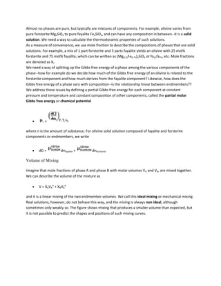 Almost no phases are pure, but typically are mixtures of components. For example, olivine varies from
pure forsterite Mg2SiO4 to pure fayalite Fe2SiO4, and can have any composition in between--it is a solid
solution. We need a way to calculate the thermodynamic properties of such solutions.
As a measure of convenience, we use mole fraction to describe the compositions of phases that are solid
solutions. For example, a mix of 1 part forsterite and 3 parts fayalite yields an olivine with 25 mol%
forsterite and 75 mol% fayalite, which can be written as (Mg0.25Fe0.75)2SiO4 or fo25fa75, etc. Mole fractions
are denoted as Xi.
We need a way of splitting up the Gibbs free energy of a phase among the various components of the
phase--how for example do we decide how much of the Gibbs free energy of an olivine is related to the
forsterite component and how much derives from the fayalite component? Likewise, how does the
Gibbs free energy of a phase vary with composition--is the relationship linear between endmembers??
We address these issues by defining a partial Gibbs free energy for each component at constant
pressure and temperature and constant composition of other components, called the partial molar
Gibbs free energy or chemical potential




           i   =

where n is the amount of substance. For olivine solid solution composed of fayalite and forsterite
components or endmembers, we write


        dG =          dnfayalite +        dnforsterite

Volume of Mixing

Imagine that mole fractions of phase A and phase B with molar volumes VA and VB, are mixed together.
We can describe the volume of the mixture as

        V = XAVA° + XBVB°

and it is a linear mixing of the two endmember volumes. We call this ideal mixing or mechanical mixing.
Real solutions, however, do not behave this way, and the mixing is always non ideal, although
sometimes only weakly so. The figure shows mixing that produces a smaller volume than expected, but
it is not possible to predict the shapes and positions of such mixing curves.
 