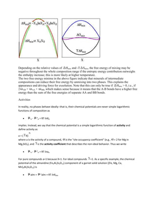 Depending on the relative values of Hmix and -T Smix, the free energy of mixing may be
negative throughout the whole composition range if the entropic energy contribution outweighs
the enthalpy increase; this is more likely at higher temperature.
The two free energy minima in the above figure indicate that minerals of intermediate
compositions can reduce their free energy by unmixing into two phases. This explains the
appearance and driving force for exsolution. Note that this can only be true if Hmix > 0, i.e., if
2 AB > AA + BB, which makes sense because it means that the A-B bonds have a higher free
energy than the sum of the free energies of separate AA and BB bonds.

Activities

In reality, no phases behave ideally--that is, their chemical potentials are never simple logarithmic
functions of composition as

             A   -   °A = RT lnXA

implies. Instead, we say that the chemical potential is a simple logarithmic function of activity and
define activity as

a = ( X)
where a is the activity of a compound,        is the "site occupancy coefficient" (e.g.,   = 2 for Mg in
Mg2SiO4), and        is the activity coefficient that describes the non-ideal behavior. Thus we write

             A   -   °A = RT lnaA

For pure compounds a=1 because X=1. For ideal compounds =1. As a specific example, the chemical
potential of the almandine (Fe3Al2Si3O12) component of a garnet solid solution ((Fe, Mg, Ca,
Mn)3Al2Si3O12) is

             alm =      °alm + RT lnXalm
 