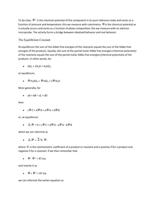 To be clear, ° is the chemical potential of the component in its pure reference state and varies as a
function of pressure and temperature; this we measure with calorimetry. is the chemical potential as
it actually occurs and varies as a function of phase composition; this we measure with an electron
microprobe. The activity forms a bridge between idealized behavior and real behavior.

The Equilibrium Constant

At equilibrium the sum of the Gibbs free energies of the reactants equals the sum of the Gibbs free
energies of the products. Equally, the sum of the partial molar Gibbs free energies (chemical potentials)
of the reactants equals the sum of the partial molar Gibbs free energies (chemical potentials) of the
products. In other words, for

        SiO2 + 2H2O = H4SiO4

at equilibrium,

            H4SiO4 =         SiO2 + 2    H2O

More generally, for

        aA + bB = cC + dD

then

        c       C+d    D=a         A+b    B

or, at equilibrium

            r    =0=c         C+d       D-a    A-b   B

which we can reformat as


            r    =       i     i


where i is the stochiometric coefficient of a product or reactant and is positive if for a product and
negative if for a reactant. If we then remember that

            -     ° = RT lna

and rewrite it as

            =     ° + RT lna

we can reformat the earlier equation as
 
