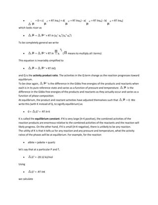 r     = 0 = c(     C°   + RT lnaC) + d(   D°   + RT lnaD) - a(   A°   + RT lnaA) - b(   B°   + RT lnaB)

which looks nicer as

           r     =      r   ° + RT ln (aCc aDd/aAa aBb)

To be completely general we write


           r     =      r   ° + RT ln      ai   (    means to multiply all i terms)

This equation is invariably simplified to

           r     =      r   ° + RT lnQ

and Q is the activity product ratio. The activities in the Q term change as the reaction progresses toward
equilibrium.
To be clear again, r ° is the difference in the Gibbs free energies of the products and reactants when
each is in its pure reference state and varies as a function of pressure and temperature. r is the
difference in the Gibbs free energies of the products and reactants as they actually occur and varies as a
function of phase composition.
At equilibrium, the product and reactant activities have adjusted themselves such that r = 0. We
write this (with K instead of Q, to signify equilibrium) as

        0=       rG°   = -RT ln K

K is called the equilibrium constant. If K is very large (ln K positive), the combined activities of the
reaction products are enormous relative to the combined activities of the reactants and the reaction will
likely progress. On the other hand, if K is small (ln K negative), there is unlikely to be any reaction.
The utility of K is that it tells us for any reaction and any pressure and temperature, what the activity
ratios of the phases will be at equilibrium. For example, for the reaction

        albite = jadeite + quartz

let's say that at a particular P and T,

           rG°   = -20.12 kJ/mol

Using

           rG°   = -RT lnK

we calculate
 