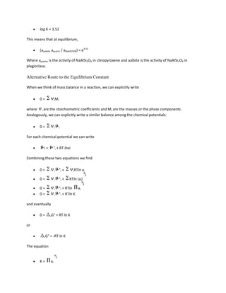 log K = 3.52

This means that at equilibrium,

        (ajadeite aquartz / aNaAlSi3O8) = e3.52

Where ajadeite is the activity of NaAlSi2O6 in clinopyroxene and aalbite is the activity of NaAlSi3O8 in
plagioclase.

Alternative Route to the Equilibrium Constant

When we think of mass balance in a reaction, we can explicitly write

        0=            iMi


where i are the stoichiometric coefficients and Mi are the masses or the phase components.
Analogously, we can explicitly write a similar balance among the chemical potentials:

        0=            i     i


For each chemical potential we can write

           i=         °i + RT lnai

Combining these two equations we find

        0=            i     °i +      iRTln   ai

        0=            i     °i +   RTln (ai)

        0=            i     °i + RTln ai
        0=            i     °i + RTln K

and eventually

        0=       rG°      + RT ln K

or

           rG°   = -RT ln K

The equation


        K=       ai
 