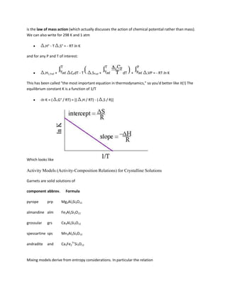 is the law of mass action (which actually discusses the action of chemical potential rather than mass).
We can also write for 298 K and 1 atm

            rH°   -T       rS°   = - RT ln K

and for any P and T of interest:



            rH1,Tref   +             CPdT - T           rSTref   +                dT   +   rVP   = - RT ln K

This has been called "the most important equation in thermodynamics," so you'd better like it(!) The
equilibrium constant K is a function of 1/T

         -ln K = (     rG°   / RT) = [(        rH   / RT) - (        rS   / R)]




Which looks like

Activity Models (Activity-Composition Relations) for Crystalline Solutions

Garnets are solid solutions of

component abbrev.                 Formula

pyrope        prp           Mg3Al2Si3O12

almandine alm               Fe3Al2Si3O12

grossular     grs           Ca3Al2Si3O12

spessartine sps             Mn3Al2Si3O12

andradite     and           Ca3Fe23+Si3O12


Mixing models derive from entropy considerations. In particular the relation
 