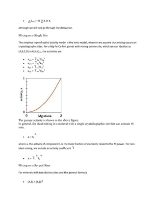 Smix = -R           Xi ln Xi

although we will not go through the derivation.

Mixing on a Single Site

The simplest type of useful activity model is the ionic model, wherein we assume that mixing occurs on
crystallographic sites. For a Mg-Fe-Ca-Mn garnet with mixing on one site, which we can idealize as
(A,B,C,D) Al2Si3O12, the activities are

                          3     3
        aprp =        Mg XMg
                         3    3
        aalm =         Fe XFe
                         3   3
        agrs =        Ca XCa
                          3     3
        asps =        Mn XMn




The pyrope activity is shown in the above figure.
In general, for ideal mixing in a mineral with a single crystallographic site that can contain
ions,


        ai = Xj

where a, the activity of component i, is the mole fraction of element j raised to the   power. For non-
ideal mixing, we include an activity coefficient


        ai =      j    Xj

Mixing on a Several Sites

For minerals with two distinct sites and the general formula


        (A,B) (Y,Z)
 