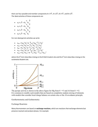 there are four possible end member components A Y , A Z , B Y , and B Z .
The ideal activities of these components are


        aA   Y   = XA XY

        aA   Z   = XA XZ

        aB   Y   = XB XY

        aB   Z   = XB XZ

For non-ideal garnet activities we write

        aprp = XMg3 XAl2 or Mg3 XMg3 Al2 XAl2
        aalm = XFe3 XAl2 or Fe3 XFe3 Al2 XAl2
        agrs = XCa3 XAl2 or Ca3 XCa3 Al2 XAl2
        asps = XMn3 XAl2 or Mn3 XMn3 Al2 XAl2
        aand = XCa3 XFe3+2 or Ca3 XMn3 Fe3+2 XFe3+2

where the X3 term describes mixing on the 8-fold trivalent site and the X2 term describes mixing on the
octahedral divalent site.




The pyrope activity is shown in the above figure for Mg from 0       3 and Al from 0    2.
It is common to modify such models that are based on completely random mixing of elements
with models that consider local charge balance on certain sites or the Al-avoidance principle.

Geothermometry and Geobarometry

Exchange Reactions

Many thermometers are based on exchange reactions, which are reactions that exchange elements but
preserve reactant and product phases. For example:
 
