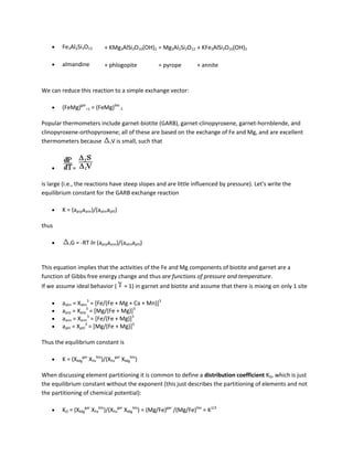 Fe3Al2Si3O12        + KMg3AlSi3O10(OH)2 = Mg3Al2Si3O12 + KFe3AlSi3O10(OH)2

        almandine           + phlogopite          = pyrope         + annite


We can reduce this reaction to a simple exchange vector:

        (FeMg)gar+1 = (FeMg)bio-1

Popular thermometers include garnet-biotite (GARB), garnet-clinopyroxene, garnet-hornblende, and
clinopyroxene-orthopyroxene; all of these are based on the exchange of Fe and Mg, and are excellent
thermometers because rV is small, such that



            =

is large (i.e., the reactions have steep slopes and are little influenced by pressure). Let's write the
equilibrium constant for the GARB exchange reaction

        K = (aprpaann)/(aalmaphl)

thus

           rG   = -RT ln (aprpaann)/(aalmaphl)


This equation implies that the activities of the Fe and Mg components of biotite and garnet are a
function of Gibbs free energy change and thus are functions of pressure and temperature.
If we assume ideal behavior (        = 1) in garnet and biotite and assume that there is mixing on only 1 site

        aalm = Xalm3 = [Fe/(Fe + Mg + Ca + Mn)]3
        aprp = Xprp3 = [Mg/(Fe + Mg)]3
        aann = Xann3 = [Fe/(Fe + Mg)]3
        aphl = Xphl3 = [Mg/(Fe + Mg)]3

Thus the equilibrium constant is

        K = (XMggar XFebio)/(XFegar XMgbio)

When discussing element partitioning it is common to define a distribution coefficient KD, which is just
the equilibrium constant without the exponent (this just describes the partitioning of elements and not
the partitioning of chemical potential):

        KD = (XMggar XFebio)/(XFegar XMgbio) = (Mg/Fe)gar /(Mg/Fe)bio = K1/3
 