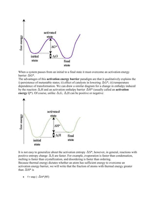 When a system passes from an initial to a final state it must overcome an activation energy
barrier G*.
The advantages of this activation energy barrier paradigm are that it qualitatively explains the
i) persistence of metastable states; ii) effect of catalysts in lowering G*; iii) temperature
dependence of transformation. We can draw a similar diagram for a change in enthalpy induced
by the reaction rH and an activation enthalpy barrier H* (usually called an activation
energy Q*). Of course, unlike rG, rH can be positive or negative:




It is not easy to generalize about the activation entropy S*, however, in general, reactions with
positive entropy change rS are faster. For example, evaporation is faster than condensation,
melting is faster than crystallization, and disordering is faster than ordering.
Because thermal energy dictates whether an atom has sufficient energy to overcome an
activation energy barrier, we will write that the fraction of atoms with thermal energy greater
than H* is

       f = exp ( -   H*/RT)
 