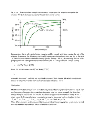 i.e., if f << 1, few atoms have enough thermal energy to overcome the activation energy barrier,
whereas if f = 1 all atoms can overcome the activation energy barrier.




For reactions that involve a single step characterized by a single activation energy, the rate of the
reaction depends on the i) frequency with which atoms attempt to jump from one site to the next
  ; ii) fraction of atoms with thermal energy greater than Q*; and iii) probability p that the atom
jumping satisfies some geometrical consideration (this is a fancy name for a fudge factor):

        rate    p   exp(-Q*/RT)

Often this is rewritten as rate   (kT/h)   exp(-Q*/RT)




where k is Boltzmann's constant, and h is Planck's constant. Thus, the rate   at which atoms jump is
related to temperature and to atom-scale processes described by k and h.

Nucleation

Most transformations take place by nucleation and growth. The driving force for nucleation results from
the fact that the formation of the new phase lowers the total free energy by VG, the Gibbs free
energy change of reaction per unit volume. Nucleation is opposed by an interfacial energy and a
strain energy . The overall change in nucleation energy for a spherical nucleus of radius r is then
   nG =    VG +    Ginterfacial + Gstrain = (4/3) r3 VG + 4 r2 + (4/3) r3
These different energy contributions yield an increase in total free energy up to a certain radius termed
the critical radius, beyond which the total free energy decreases.
 