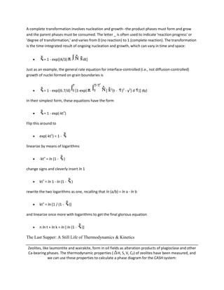 A complete transformation involves nucleation and growth--the product phases must form and grow
and the parent phases must be consumed. The letter _ is often used to indicate 'reaction progress' or
'degree of transformation,' and varies from 0 (no reaction) to 1 (complete reaction). The transformation
is the time-integrated result of ongoing nucleation and growth, which can vary in time and space:


           = 1 - exp[(4/3)              dt]

Just as an example, the general rate equation for interface-controlled (i.e., not diffusion-controlled)
growth of nuclei formed on grain boundaries is


                                                       2
           = 1 - exp{(6.7/d)        [1-exp(        [   (t -   )2 - y2] d )] dy}

In their simplest form, these equations have the form


           = 1 - exp(-ktn)

Flip this around to


        exp(-ktn) = 1 -

linearize by means of logarithms


        -ktn = ln (1 -    )

change signs and cleverly insert ln 1


        ktn = ln 1 - ln (1 -    )

rewrite the two logarithms as one, recalling that ln (a/b) = ln a - ln b


        ktn = ln [1 / (1 -     )]

and linearize once more with logarithms to get the final glorious equation


        n ln t + ln k = ln [ ln (1 -    )]

The Last Supper: A Still Life of Thermodynamics & Kinetics

 Zeolites, like laumontite and wairakite, form in oil fields as alteration products of plagioclase and other
 Ca-bearing phases. The thermodynamic properties ( H, S, V, CP) of zeolites have been measured, and
              we can use those properties to calculate a phase diagram for the CASH system:
 