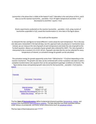 Laumontite is the phase that is stable at the lowest P and T. Wairakite is the next phase to form, and it
     does so via the reaction laumontite _ wairakite + H2O. At higher temperature wairakite + H2O
                                 decompose to anorthite + quartz + H2O.



      Kinetic experiments conducted on the reaction laumontite _ wairakite + H2O, using crystals of
        laumontite suspended in H2O, reveal the transformation vs. time data in the figure above.


                                              One could use the equation

 to interpret the two sub-figures to reveal different n and k values for each temperature. This is the way
rate data were interpreted in the bad old days, but this approach lacks any physical or mechanistic basis.
  Instead, we can measure the rate of growth at each temperature and relate the rate of growth to the
  Turnbull equation. Above is an example of grain growth data collected for 450°C. The rate of growth is
  interpreted to be a constant 2.0 ± 0.3 E-10 m/s. If growth rate data like this can be collected for every
                temperature of interest, an activation energy for growth can be calculated:


 The activation energy for growth apparently varies from ~196 kJ/mol to ~ 72 kJ/mol depending on the
reaction mechanism. The growth rate data can be combined with similar nucleation rate data to yield a
complete transformation rate equation that can be extrapolated to geologic conditions of interest. The
  figure below shows extrapolated growth rates (m/s) for the laumontite _ wairakite + H2O reaction.
search



  Potentials


                       Free energy · Free entropy




                  Internal energy        U(S,V)
                      Enthalpy       H(S,p) = U + pV
               Helmholtz free energy A(T,V) = U − TS
                Gibbs free energy G(T,p) = H − TS




The four laws of thermodynamics define fundamental physical quantities (temperature, energy, and
entropy) that characterize thermodynamic systems. The laws describe how these quantities behave
under various circumstances, and forbid certain phenomena (such as perpetual motion).

The four laws of thermodynamics are:[1][2][3][4][5][6]
 