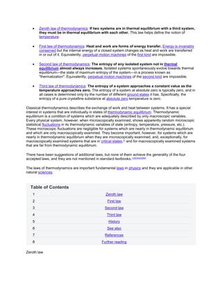 Zeroth law of thermodynamics: If two systems are in thermal equilibrium with a third system,
        they must be in thermal equilibrium with each other. This law helps define the notion of
        temperature.

        First law of thermodynamics: Heat and work are forms of energy transfer. Energy is invariably
        conserved but the internal energy of a closed system changes as heat and work are transferred
        in or out of it. Equivalently, perpetual motion machines of the first kind are impossible.

        Second law of thermodynamics: The entropy of any isolated system not in thermal
        equilibrium almost always increases. Isolated systems spontaneously evolve towards thermal
        equilibrium—the state of maximum entropy of the system—in a process known as
        "thermalization". Equivalently, perpetual motion machines of the second kind are impossible.

        Third law of thermodynamics: The entropy of a system approaches a constant value as the
        temperature approaches zero. The entropy of a system at absolute zero is typically zero, and in
        all cases is determined only by the number of different ground states it has. Specifically, the
        entropy of a pure crystalline substance at absolute zero temperature is zero.

Classical thermodynamics describes the exchange of work and heat between systems. It has a special
interest in systems that are individually in states of thermodynamic equilibrium. Thermodynamic
equilibrium is a condition of systems which are adequately described by only macroscopic variables.
Every physical system, however, when microscopically examined, shows apparently random microscopic
statistical fluctuations in its thermodynamic variables of state (entropy, temperature, pressure, etc.).
These microscopic fluctuations are negligible for systems which are nearly in thermodynamic equilibrium
and which are only macroscopically examined. They become important, however, for systems which are
nearly in thermodynamic equilibrium when they are microscopically examined, and, exceptionally, for
macroscopically examined systems that are in critical states,[7] and for macroscopically examined systems
that are far from thermodynamic equilibrium.

There have been suggestions of additional laws, but none of them achieve the generality of the four
accepted laws, and they are not mentioned in standard textbooks.[1][2][3][4][5][8][9]

The laws of thermodynamics are important fundamental laws in physics and they are applicable in other
natural sciences.



  Table of Contents
    1                                            Zeroth law
    2                                             First law
    3                                           Second law
    4                                             Third law
    5                                              History
    6                                             See also
    7                                           References
    8                                          Further reading

Zeroth law
 