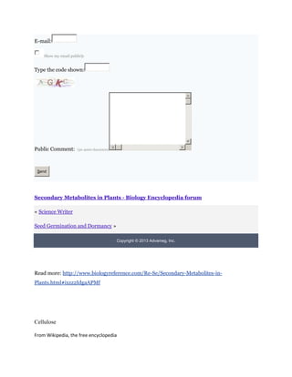 E-mail:

    Show my email publicly


Type the code shown:




Public Comment:       (50-4000 characters)




 Send




Secondary Metabolites in Plants - Biology Encyclopedia forum

« Science Writer

Seed Germination and Dormancy »

                                             Copyright © 2013 Advameg, Inc.




Read more: http://www.biologyreference.com/Re-Se/Secondary-Metabolites-in-
Plants.html#ixzz2IdgaAPMf




Cellulose

From Wikipedia, the free encyclopedia
 
