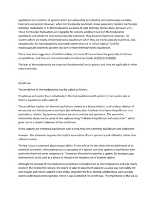 equilibrium is a condition of systems which are adequately described by only macroscopic variables.
Every physical system, however, when microscopically examined, shows apparently random microscopic
statistical fluctuations in its thermodynamic variables of state (entropy, temperature, pressure, etc.).
These microscopic fluctuations are negligible for systems which are nearly in thermodynamic
equilibrium and which are only macroscopically examined. They become important, however, for
systems which are nearly in thermodynamic equilibrium when they are microscopically examined, and,
exceptionally, for macroscopically examined systems that are in critical states,[7] and for
macroscopically examined systems that are far from thermodynamic equilibrium.

There have been suggestions of additional laws, but none of them achieve the generality of the four
accepted laws, and they are not mentioned in standard textbooks.[1][2][3][4][5][8][9]

The laws of thermodynamics are important fundamental laws in physics and they are applicable in other
natural sciences.




Zeroth law

The zeroth law of thermodynamics may be stated as follows:

If system A and system B are individually in thermal equilibrium with system C, then system A is in
thermal equilibrium with system B

The zeroth law implies that thermal equilibrium, viewed as a binary relation, is a Euclidean relation. If
we assume that the binary relationship is also reflexive, then it follows that thermal equilibrium is an
equivalence relation. Equivalence relations are also transitive and symmetric. The symmetric
relationship allows one to speak of two systems being "in thermal equilibrium with each other", which
gives rise to a simpler statement of the zeroth law:

If two systems are in thermal equilibrium with a third, they are in thermal equilibrium with each other

However, this statement requires the implicit assumption of both symmetry and reflexivity, rather than
reflexivity alone.

The law is also a statement about measurability. To this effect the law allows the establishment of an
empirical parameter, the temperature, as a property of a system such that systems in equilibrium with
each other have the same temperature. The notion of transitivity permits a system, for example a gas
thermometer, to be used as a device to measure the temperature of another system.

Although the concept of thermodynamic equilibrium is fundamental to thermodynamics and was clearly
stated in the nineteenth century, the desire to label its statement explicitly as a law was not widely felt
until Fowler and Planck stated it in the 1930s, long after the first, second, and third law were already
widely understood and recognized. Hence it was numbered the zeroth law. The importance of the law as
 