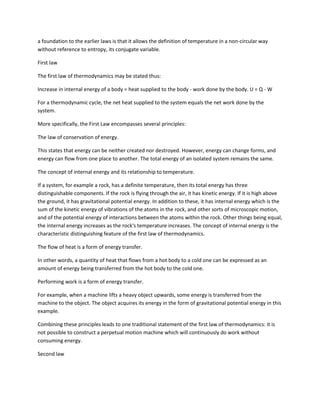 a foundation to the earlier laws is that it allows the definition of temperature in a non-circular way
without reference to entropy, its conjugate variable.

First law

The first law of thermodynamics may be stated thus:

Increase in internal energy of a body = heat supplied to the body - work done by the body. U = Q - W

For a thermodynamic cycle, the net heat supplied to the system equals the net work done by the
system.

More specifically, the First Law encompasses several principles:

The law of conservation of energy.

This states that energy can be neither created nor destroyed. However, energy can change forms, and
energy can flow from one place to another. The total energy of an isolated system remains the same.

The concept of internal energy and its relationship to temperature.

If a system, for example a rock, has a definite temperature, then its total energy has three
distinguishable components. If the rock is flying through the air, it has kinetic energy. If it is high above
the ground, it has gravitational potential energy. In addition to these, it has internal energy which is the
sum of the kinetic energy of vibrations of the atoms in the rock, and other sorts of microscopic motion,
and of the potential energy of interactions between the atoms within the rock. Other things being equal,
the internal energy increases as the rock's temperature increases. The concept of internal energy is the
characteristic distinguishing feature of the first law of thermodynamics.

The flow of heat is a form of energy transfer.

In other words, a quantity of heat that flows from a hot body to a cold one can be expressed as an
amount of energy being transferred from the hot body to the cold one.

Performing work is a form of energy transfer.

For example, when a machine lifts a heavy object upwards, some energy is transferred from the
machine to the object. The object acquires its energy in the form of gravitational potential energy in this
example.

Combining these principles leads to one traditional statement of the first law of thermodynamics: it is
not possible to construct a perpetual motion machine which will continuously do work without
consuming energy.

Second law
 