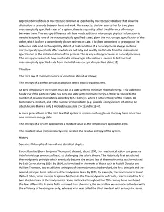 reproducibility of bulk or macroscopic behavior as specified by macroscopic variables that allow the
distinction to be made between heat and work. More exactly, the law asserts that for two given
macroscopically specified states of a system, there is a quantity called the difference of entropy
between them. The entropy difference tells how much additional microscopic physical information is
needed to specify one of the macroscopically specified states, given the macroscopic specification of the
other, which is often a conveniently chosen reference state. It is often convenient to presuppose the
reference state and not to explicitly state it. A final condition of a natural process always contains
microscopically specifiable effects which are not fully and exactly predictable from the macroscopic
specification of the initial condition of the process. This is why entropy increases in natural processes.
The entropy increase tells how much extra microscopic information is needed to tell the final
macroscopically specified state from the initial macroscopically specified state.[11]

Third law

The third law of thermodynamics is sometimes stated as follows:

The entropy of a perfect crystal at absolute zero is exactly equal to zero.

At zero temperature the system must be in a state with the minimum thermal energy. This statement
holds true if the perfect crystal has only one state with minimum energy. Entropy is related to the
number of possible microstates according to S = kBln(Ω), where S is the entropy of the system, kB
Boltzmann's constant, and Ω the number of microstates (e.g. possible configurations of atoms). At
absolute zero there is only 1 microstate possible (Ω=1) and ln(1) = 0.

A more general form of the third law that applies to systems such as glasses that may have more than
one minimum energy state:

The entropy of a system approaches a constant value as the temperature approaches zero.

The constant value (not necessarily zero) is called the residual entropy of the system.

History

See also: Philosophy of thermal and statistical physics

Count Rumford (born Benjamin Thompson) showed, about 1797, that mechanical action can generate
indefinitely large amounts of heat, so challenging the caloric theory. The historically first established
thermodynamic principle which eventually became the second law of thermodynamics was formulated
by Sadi Carnot during 1824. By 1860, as formalized in the works of those such as Rudolf Clausius and
William Thomson, two established principles of thermodynamics had evolved, the first principle and the
second principle, later restated as thermodynamic laws. By 1873, for example, thermodynamicist Josiah
Willard Gibbs, in his memoir Graphical Methods in the Thermodynamics of Fluids, clearly stated the first
two absolute laws of thermodynamics. Some textbooks throughout the 20th century have numbered
the laws differently. In some fields removed from chemistry, the second law was considered to deal with
the efficiency of heat engines only, whereas what was called the third law dealt with entropy increases.
 