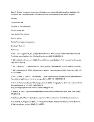 Directly defining zero points for entropy calculations was not considered to be a law. Gradually, this
separation was combined into the second law and the modern third law was widely adopted.

See also

Conservation law

Third law of thermodynamics

Entropy production

Heat death of the universe

Laws of science

Table of thermodynamic equations

Ginsberg's Theorem

References

↑ 1.0 1.1 1.2 Guggenheim, E.A. (1985). Thermodynamics. An Advanced Treatment for Chemists and
Physicists, seventh edition, North Holland, Amsterdam, ISBN 0-444-86951-4.

↑ 2.0 2.1 Kittel, C. Kroemer, H. (1980). Thermal Physics, second edition, W.H. Freeman, San Francisco,
ISBN 0-7167-1088-9.

↑ 3.0 3.1 Adkins, C.J. (1968). Equilibrium Thermodynamics, McGraw-Hill, London, ISBN 0-07-084057-1.

↑ 4.0 4.1 Kondepudi D. (2008). Introduction to Modern Thermodynamics, Wiley, Chichester, ISBN 978-
0-470-01598-8.

↑ 5.0 5.1 Lebon, G., Jou, D., Casas-Vázquez, J. (2008). Understanding Non-equilibrium Thermodynamics.
Foundations, Applications, Frontiers, Springer, Berlin, ISBN 978-3-540-74252-4.

↑ Chris Vuille; Serway, Raymond A.; Faughn, Jerry S. (2009). College physics. Belmont, CA: Brooks/Cole,
Cengage Learning. p. 355. ISBN 0-495-38693-6.
http://books.google.ca/books?id=CX0u0mIOZ44C&pg=PT355.

↑ Balescu, R. (1975). Equilibrium and Nonequilibrium Statistical Mechanics, Wiley, New York, ISBN 0-
471-04600-0.

↑ De Groot, S.R., Mazur, P. (1962). Non-equilibrium Thermodynamics, North Holland, Amsterdam.

↑ Glansdorff, P., Prigogine, I. (1971). Thermodynamic Theory of Structure, Stability and Fluctuations,
Wiley-Interscience, London, ISBN 0-471-30280-5.
 