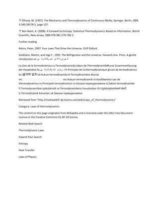 ↑ Šilhavý, M. (1997). The Mechanics and Thermodynamics of Continuous Media, Springer, Berlin, ISBN
3-540-58378-5, page 137.

↑ Ben-Naim, A. (2008). A Farewell to Entropy: Statistical Thermodynamics Based on Information, World
Scientific, New Jersey, ISBN 978-981-270-706-2.

Further reading

Atkins, Peter, 2007. Four Laws That Drive the Universe. OUP Oxford.

Goldstein, Martin, and Inge F., 1993. The Refrigerator and the Universe. Harvard Univ. Press. A gentle
introduction.ar:‫ال حراري ة ال دي نام ي كا ق وان ين‬

ca:Lleis de la termodinàmica cs:Termodynamický zákon de:Thermodynamik#Kurze Zusammenfassung
der Hauptsätze fa:‫ ت رمودي نام يک ق وان ين‬fr:Principes de la thermodynamique gl:Leis da termodinámica
ko:열역학 법칙 id:Hukum termodinamika lt:Termodinamikos dėsniai
ml:                                 ms:Hukum termodinamik nl:Hoofdwetten van de
thermodynamica ro:Principiile termodinamicii ru:Начала термодинамики sl:Zakoni termodinamike
fi:Termodynamiikan pääsäännöt sv:Termodynamikens huvudsatser th:
tr:Termodinamik kanunları uk:Закони термодинаміки

Retrieved from "http://mediawikifr.dp.teoma.com/wiki/Laws_of_thermodynamics"

Category: Laws of thermodynamics

The content on this page originates from Wikipedia and is licensed under the GNU Free Document
License or the Creative Commons CC-BY-SA license.

Related Web Search

Thermodynamic Laws

Expand Your Search

Entropy

Heat Transfer

Laws of Physics
 