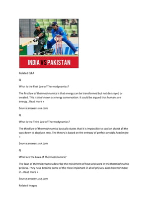 Related Q&A

Q

What is the First Law of Thermodynamics?

The first law of thermodynamics is that energy can be transformed but not destroyed or
created. This is also known as energy conservation. It could be argued that humans are
energy...Read more »

Source:answers.ask.com

Q

What is the Third Law of Thermodynamics?

The third law of thermodynamics basically states that it is impossible to cool an object all the
way down to absolute zero. The theory is based on the entropy of perfect crystals.Read more
»

Source:answers.ask.com

Q

What are the Laws of Thermodynamics?

The laws of thermodynamics describe the movement of heat and work in the thermodynamic
process. They have become some of the most important in all of physics. Look here for more
in...Read more »

Source:answers.ask.com

Related Images
 