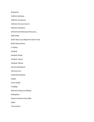 BioSystems

PubChem BioAssay

PubChem Compound

PubChem Structure Search

PubChem Substance

All Chemicals & Bioassays Resources...

DNA & RNA

BLAST (Basic Local Alignment Search Tool)

BLAST (Stand-alone)

E-Utilities

GenBank

GenBank: BankIt

GenBank: Sequin

GenBank: tbl2asn

Genome Workbench

Influenza Virus

Nucleotide Database

PopSet

Primer-BLAST

ProSplign

Reference Sequence (RefSeq)

RefSeqGene

Sequence Read Archive (SRA)

Splign

Trace Archive
 