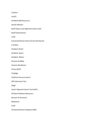 UniGene

UniSTS

All DNA & RNA Resources...

Data & Software

BLAST (Basic Local Alignment Search Tool)

BLAST (Stand-alone)

Cn3D

Conserved Domain Search Service (CD Search)

E-Utilities

GenBank: BankIt

GenBank: Sequin

GenBank: tbl2asn

Genome ProtMap

Genome Workbench

Primer-BLAST

ProSplign

PubChem Structure Search

SNP Submission Tool

Splign

Vector Alignment Search Tool (VAST)

All Data & Software Resources...

Domains & Structures

BioSystems

Cn3D

Conserved Domain Database (CDD)
 