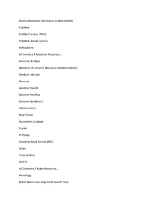 Online Mendelian Inheritance in Man (OMIM)

PubMed

PubMed Central (PMC)

PubMed Clinical Queries

RefSeqGene

All Genetics & Medicine Resources...

Genomes & Maps

Database of Genomic Structural Variation (dbVar)

GenBank: tbl2asn

Genome

Genome Project

Genome ProtMap

Genome Workbench

Influenza Virus

Map Viewer

Nucleotide Database

PopSet

ProSplign

Sequence Read Archive (SRA)

Splign

Trace Archive

UniSTS

All Genomes & Maps Resources...

Homology

BLAST (Basic Local Alignment Search Tool)
 