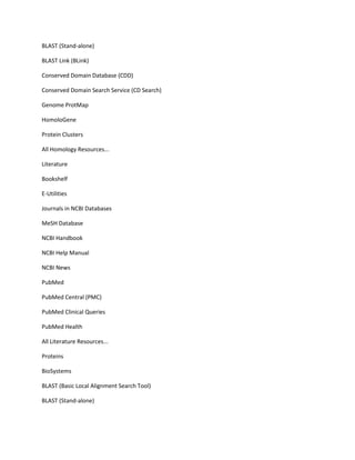 BLAST (Stand-alone)

BLAST Link (BLink)

Conserved Domain Database (CDD)

Conserved Domain Search Service (CD Search)

Genome ProtMap

HomoloGene

Protein Clusters

All Homology Resources...

Literature

Bookshelf

E-Utilities

Journals in NCBI Databases

MeSH Database

NCBI Handbook

NCBI Help Manual

NCBI News

PubMed

PubMed Central (PMC)

PubMed Clinical Queries

PubMed Health

All Literature Resources...

Proteins

BioSystems

BLAST (Basic Local Alignment Search Tool)

BLAST (Stand-alone)
 