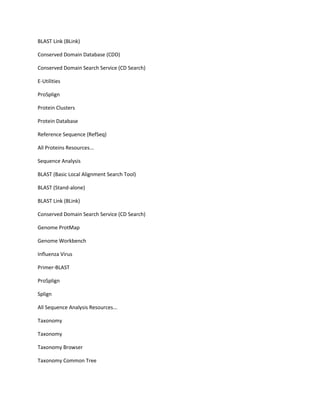 BLAST Link (BLink)

Conserved Domain Database (CDD)

Conserved Domain Search Service (CD Search)

E-Utilities

ProSplign

Protein Clusters

Protein Database

Reference Sequence (RefSeq)

All Proteins Resources...

Sequence Analysis

BLAST (Basic Local Alignment Search Tool)

BLAST (Stand-alone)

BLAST Link (BLink)

Conserved Domain Search Service (CD Search)

Genome ProtMap

Genome Workbench

Influenza Virus

Primer-BLAST

ProSplign

Splign

All Sequence Analysis Resources...

Taxonomy

Taxonomy

Taxonomy Browser

Taxonomy Common Tree
 