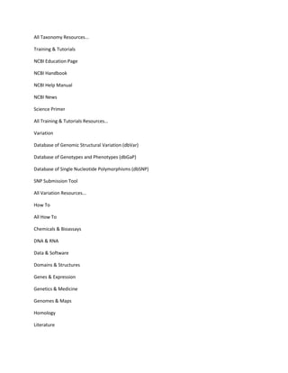 All Taxonomy Resources...

Training & Tutorials

NCBI Education Page

NCBI Handbook

NCBI Help Manual

NCBI News

Science Primer

All Training & Tutorials Resources...

Variation

Database of Genomic Structural Variation (dbVar)

Database of Genotypes and Phenotypes (dbGaP)

Database of Single Nucleotide Polymorphisms (dbSNP)

SNP Submission Tool

All Variation Resources...

How To

All How To

Chemicals & Bioassays

DNA & RNA

Data & Software

Domains & Structures

Genes & Expression

Genetics & Medicine

Genomes & Maps

Homology

Literature
 